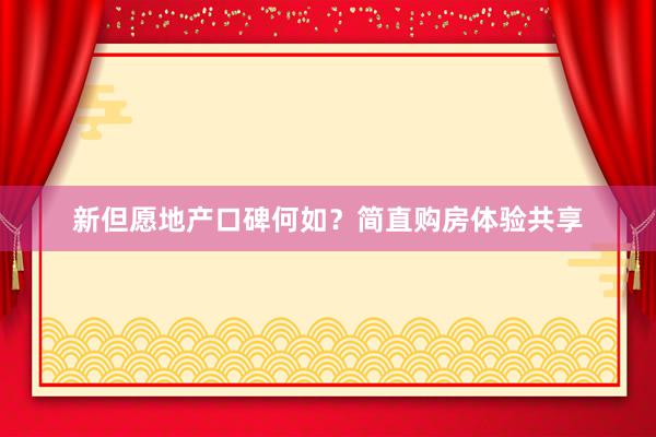 新但愿地产口碑何如？简直购房体验共享